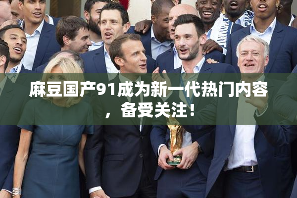 麻豆国产91成为新一代热门内容，备受关注！