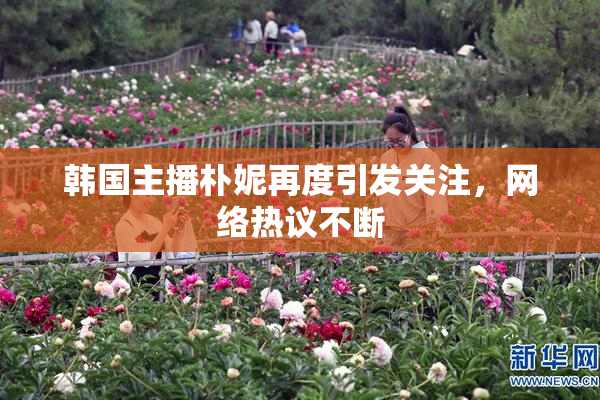 韩国主播朴妮再度引发关注，网络热议不断