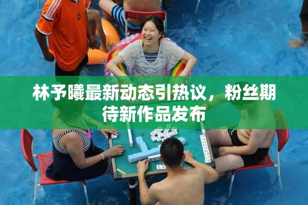 林予曦最新动态引热议，粉丝期待新作品发布