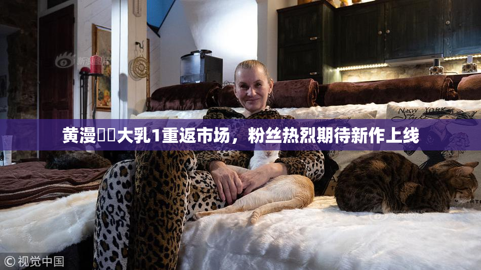黄漫❌‌大乳1重返市场，粉丝热烈期待新作上线