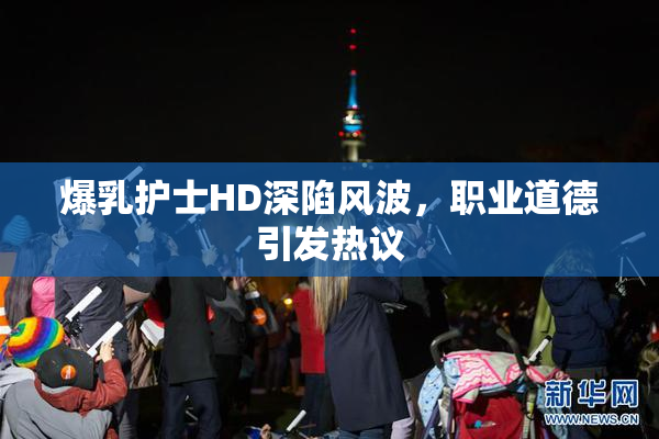 爆乳护士HD深陷风波，职业道德引发热议