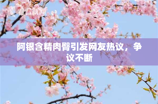 阿银含精肉臀引发网友热议，争议不断