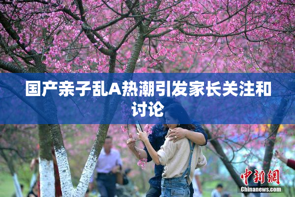 国产亲子乱A热潮引发家长关注和讨论