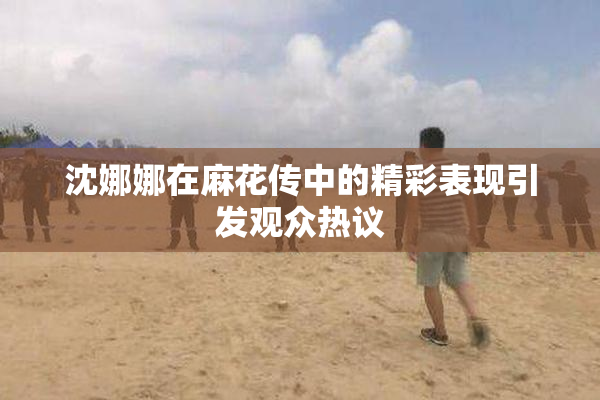 沈娜娜在麻花传中的精彩表现引发观众热议