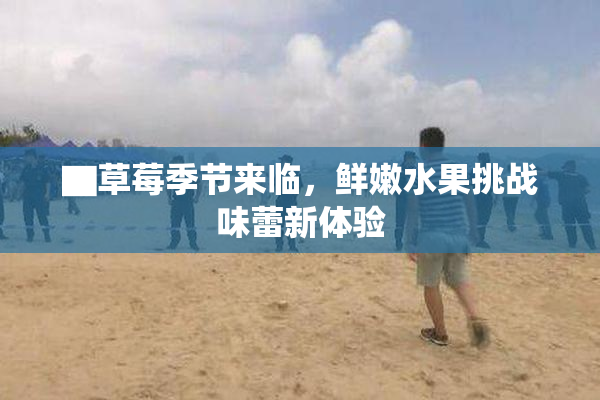 ▇草莓季节来临，鲜嫩水果挑战味蕾新体验