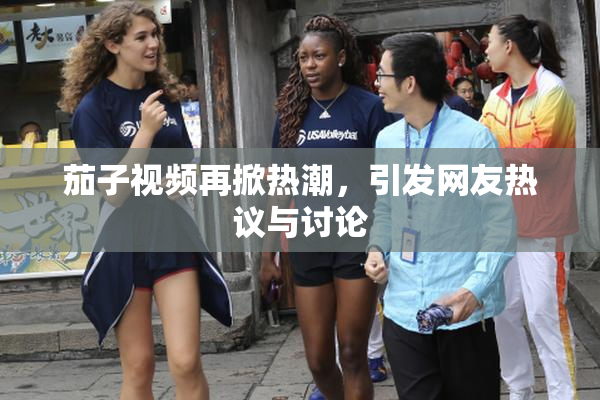 茄子视频再掀热潮，引发网友热议与讨论