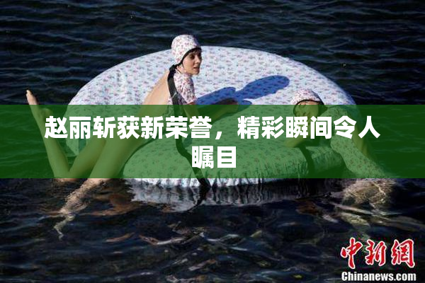 赵丽斩获新荣誉，精彩瞬间令人瞩目