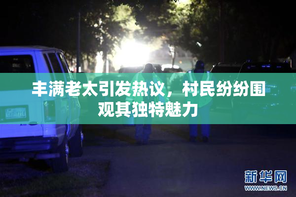 丰满老太引发热议，村民纷纷围观其独特魅力
