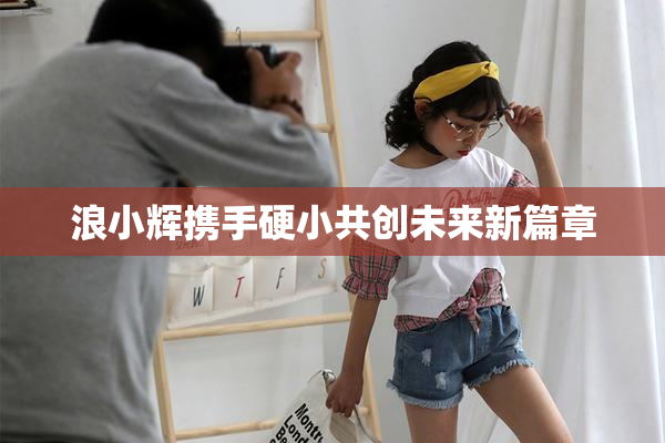 浪小辉携手硬小共创未来新篇章