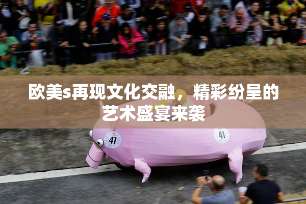 欧美s再现文化交融，精彩纷呈的艺术盛宴来袭