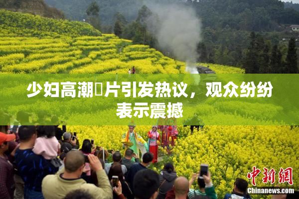 少妇高潮婬片引发热议，观众纷纷表示震撼