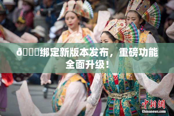 🔞绑定新版本发布，重磅功能全面升级！