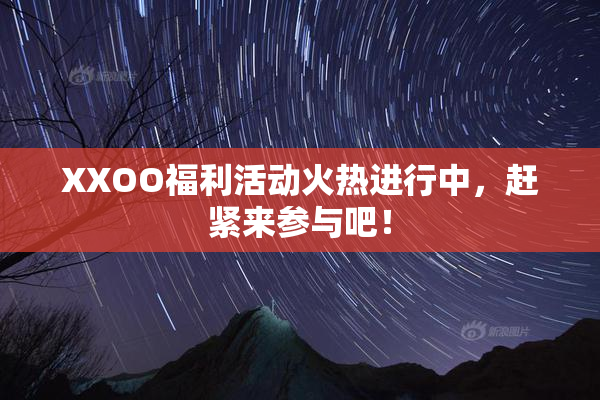 XXOO福利活动火热进行中，赶紧来参与吧！