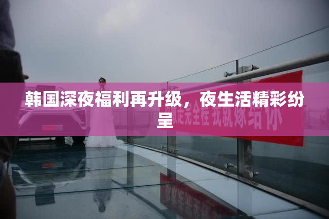 韩国深夜福利再升级，夜生活精彩纷呈