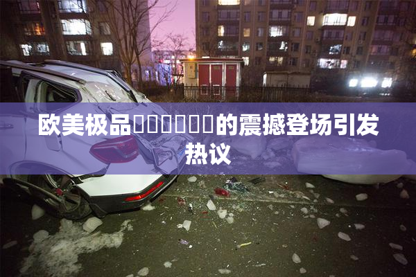 欧美极品❌‌❌‌❌‌的震撼登场引发热议
