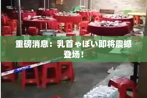 重磅消息：乳首ゃぼい即将震撼登场！