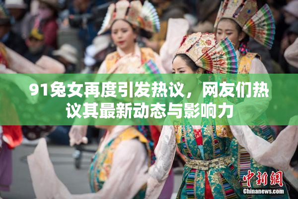 91兔女再度引发热议，网友们热议其最新动态与影响力