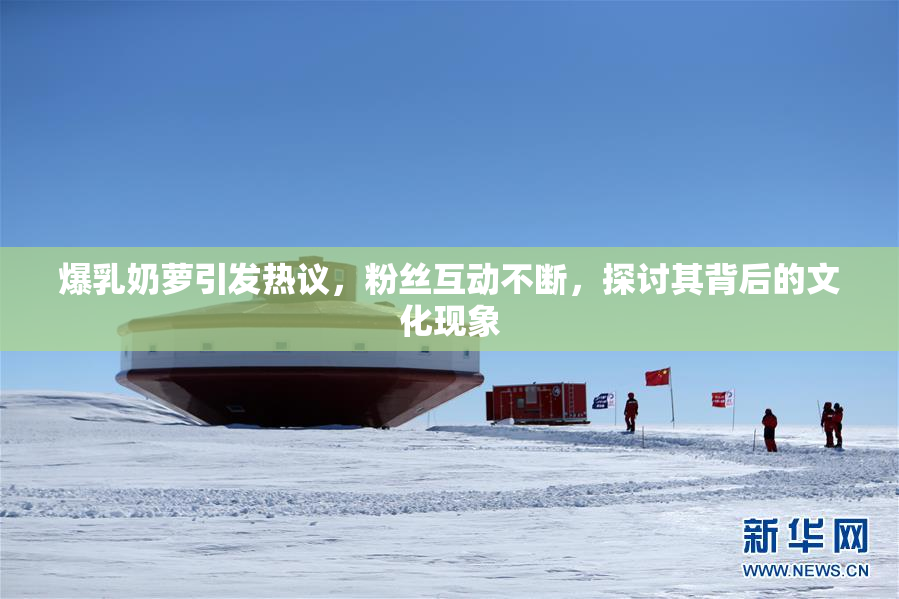 爆乳奶萝引发热议，粉丝互动不断，探讨其背后的文化现象