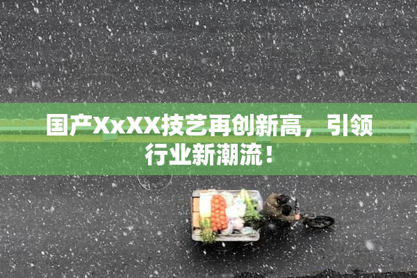 国产XxXX技艺再创新高，引领行业新潮流！