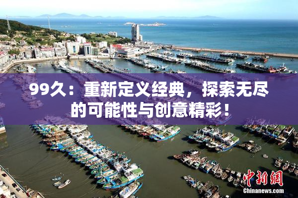 99久：重新定义经典，探索无尽的可能性与创意精彩！