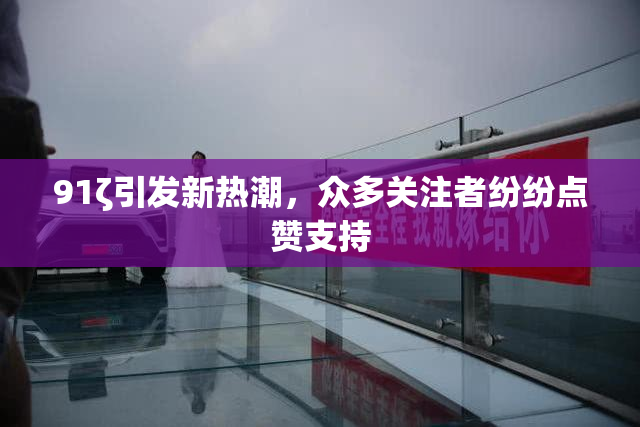 91ζ引发新热潮，众多关注者纷纷点赞支持