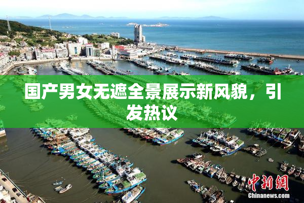 国产男女无遮全景展示新风貌，引发热议