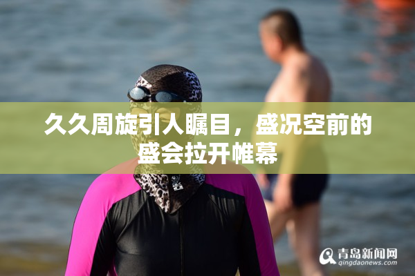 久久周旋引人瞩目，盛况空前的盛会拉开帷幕