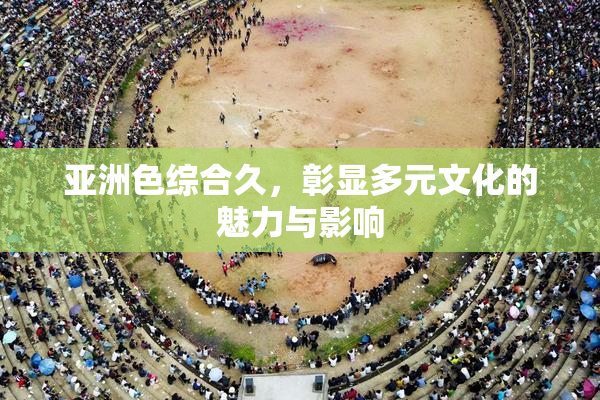 亚洲色综合久，彰显多元文化的魅力与影响