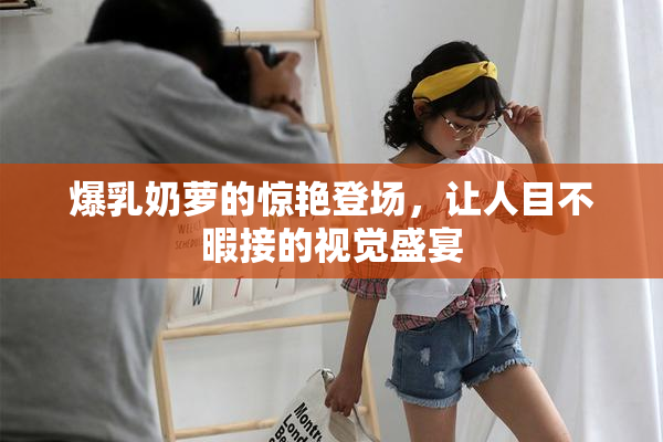 爆乳奶萝的惊艳登场，让人目不暇接的视觉盛宴