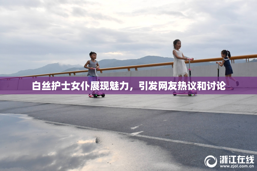 白丝护士女仆展现魅力，引发网友热议和讨论