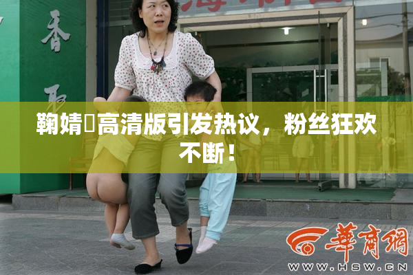 鞠婧祎高清版引发热议，粉丝狂欢不断！