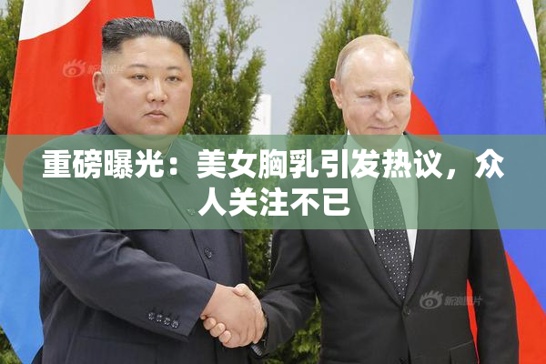 重磅曝光：美女胸乳引发热议，众人关注不已