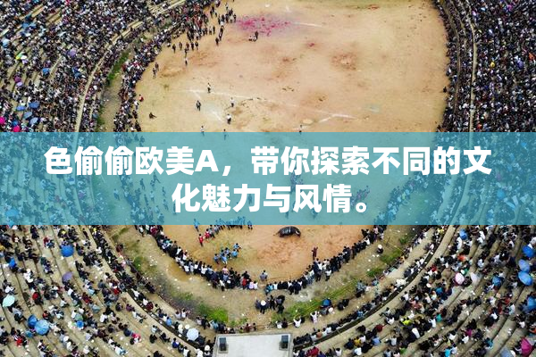 色偷偷欧美A，带你探索不同的文化魅力与风情。
