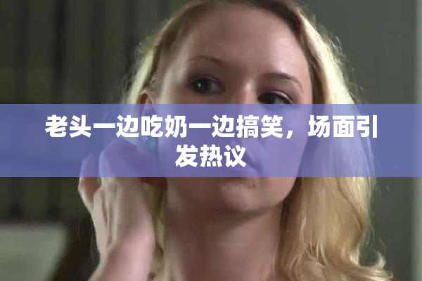 老头一边吃奶一边搞笑，场面引发热议