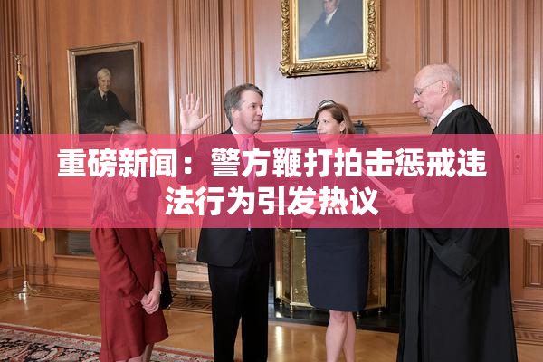 重磅新闻：警方鞭打拍击惩戒违法行为引发热议