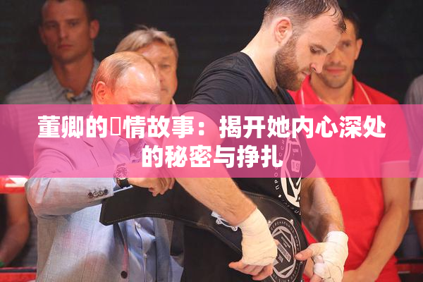 董卿的婬情故事：揭开她内心深处的秘密与挣扎
