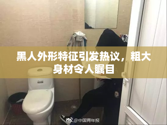 黑人外形特征引发热议，粗大身材令人瞩目