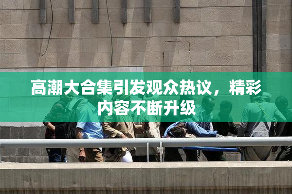 高潮大合集引发观众热议，精彩内容不断升级
