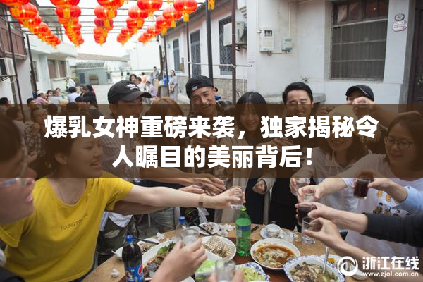 爆乳女神重磅来袭，独家揭秘令人瞩目的美丽背后！