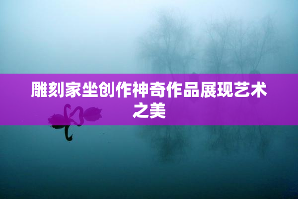 雕刻家坐创作神奇作品展现艺术之美