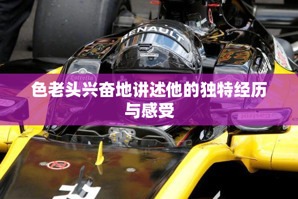 色老头兴奋地讲述他的独特经历与感受