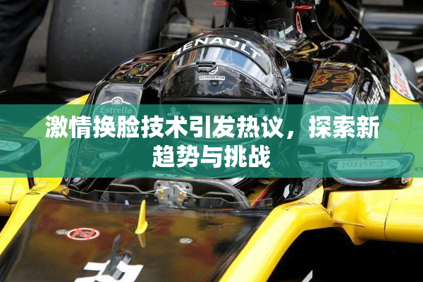 激情换脸技术引发热议，探索新趋势与挑战