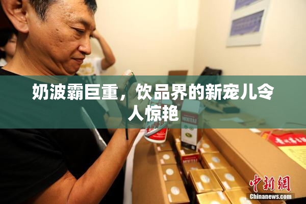 奶波霸巨重，饮品界的新宠儿令人惊艳