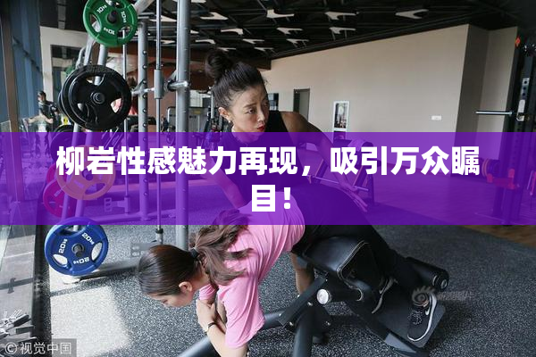 柳岩性感魅力再现，吸引万众瞩目！