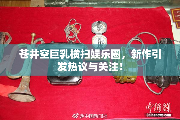 苍井空巨乳横扫娱乐圈，新作引发热议与关注！