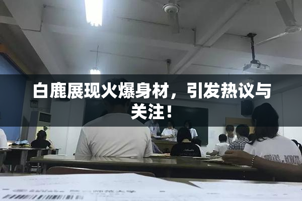 白鹿展现火爆身材，引发热议与关注！