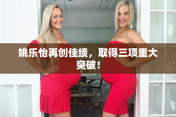 姚乐怡再创佳绩，取得三项重大突破！