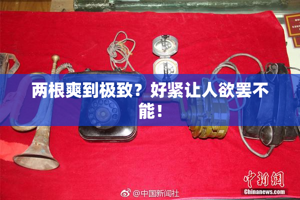 两根爽到极致？好紧让人欲罢不能！
