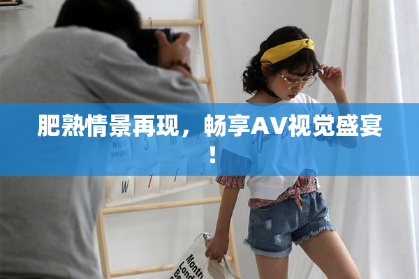 肥熟情景再现，畅享AV视觉盛宴！