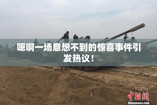 嗯啊一场意想不到的惊喜事件引发热议！
